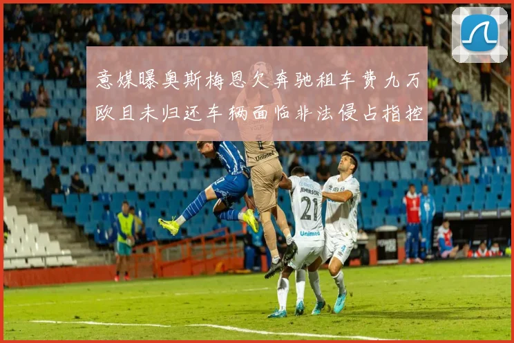意媒曝奥斯梅恩欠奔驰租车费九万欧且未归还车辆面临非法侵占指控