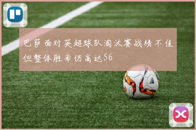 巴萨面对英超球队淘汰赛战绩不佳但整体胜率仍高达56
