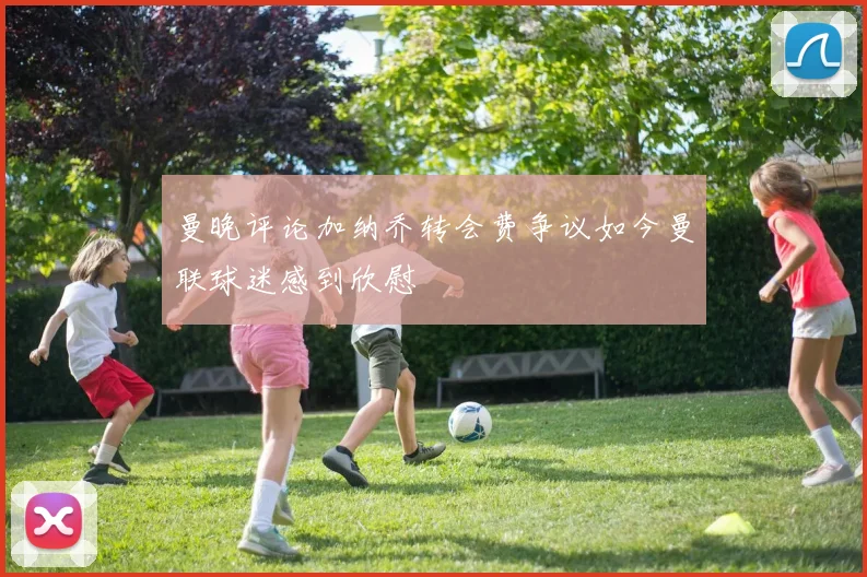 曼晚评论加纳乔转会费争议如今曼联球迷感到欣慰
