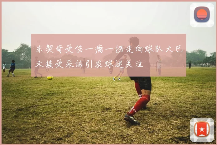 东契奇受伤一瘸一拐走向球队大巴未接受采访引发球迷关注