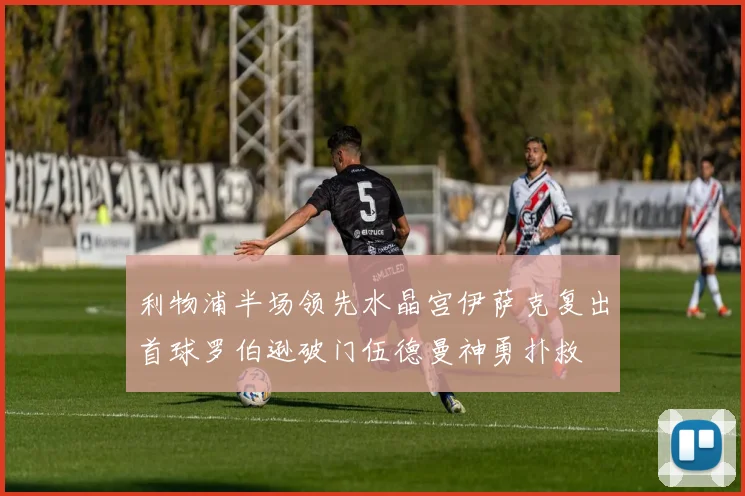 利物浦半场领先水晶宫伊萨克复出首球罗伯逊破门伍德曼神勇扑救