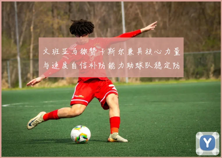 文班亚马称赞卡斯尔兼具核心力量与速度自信补防能力助球队稳定防线