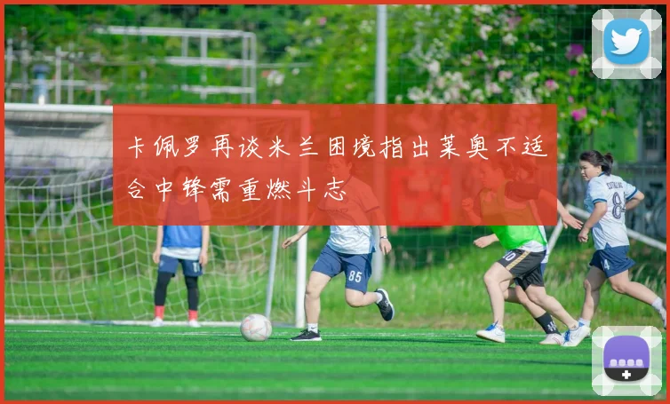 卡佩罗再谈米兰困境指出莱奥不适合中锋需重燃斗志