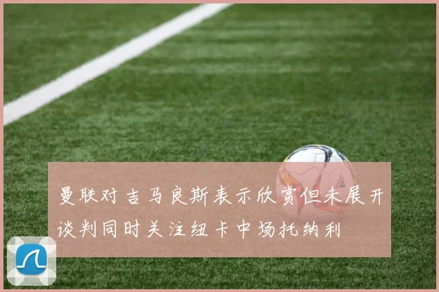 曼联对吉马良斯表示欣赏但未展开谈判同时关注纽卡中场托纳利