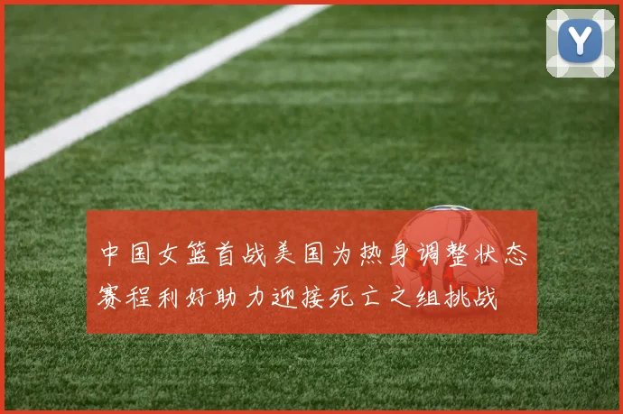 中国女篮首战美国为热身调整状态赛程利好助力迎接死亡之组挑战