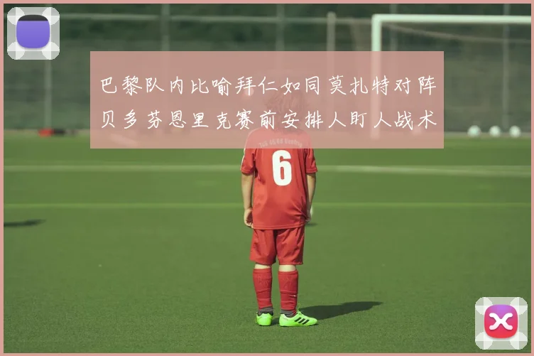 巴黎队内比喻拜仁如同莫扎特对阵贝多芬恩里克赛前安排人盯人战术